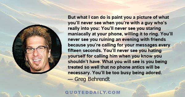 But what I can do is paint you a picture of what you’ll never see when you’re with a guy who’s really into you: You’ll never see you staring maniacally at your phone, willing it to ring. You’ll never see you ruining an