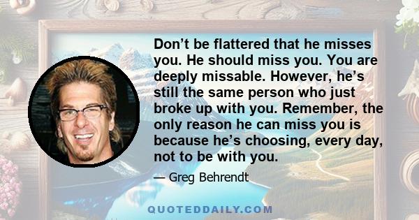 Don’t be flattered that he misses you. He should miss you. You are deeply missable. However, he’s still the same person who just broke up with you. Remember, the only reason he can miss you is because he’s choosing,