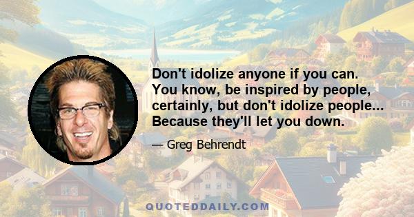 Don't idolize anyone if you can. You know, be inspired by people, certainly, but don't idolize people... Because they'll let you down.