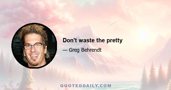 Don't waste the pretty