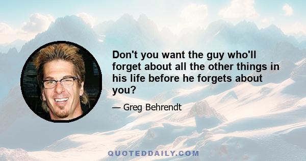 Don't you want the guy who'll forget about all the other things in his life before he forgets about you?