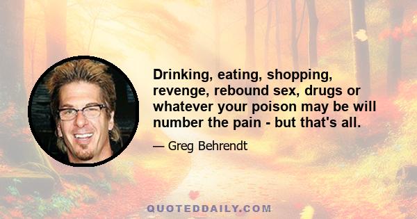 Drinking, eating, shopping, revenge, rebound sex, drugs or whatever your poison may be will number the pain - but that's all.