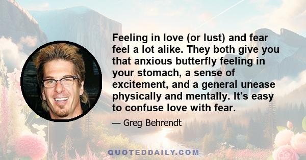 Feeling in love (or lust) and fear feel a lot alike. They both give you that anxious butterfly feeling in your stomach, a sense of excitement, and a general unease physically and mentally. It's easy to confuse love with 