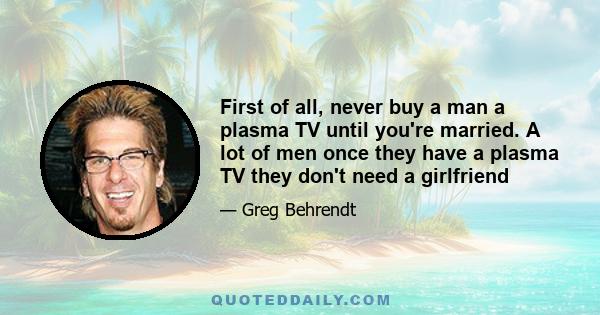 First of all, never buy a man a plasma TV until you're married. A lot of men once they have a plasma TV they don't need a girlfriend