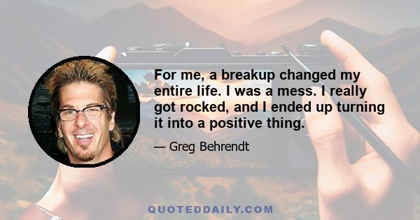 For me, a breakup changed my entire life. I was a mess. I really got rocked, and I ended up turning it into a positive thing.