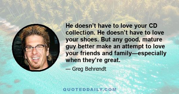 He doesn’t have to love your CD collection. He doesn’t have to love your shoes. But any good, mature guy better make an attempt to love your friends and family—especially when they’re great.