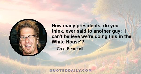 How many presidents, do you think, ever said to another guy: 'I can't believe we're doing this in the White House'?