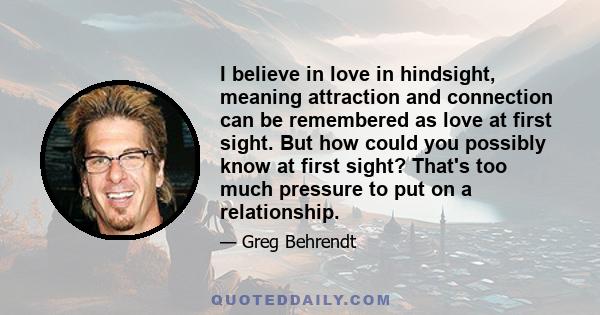 I believe in love in hindsight, meaning attraction and connection can be remembered as love at first sight. But how could you possibly know at first sight? That's too much pressure to put on a relationship.