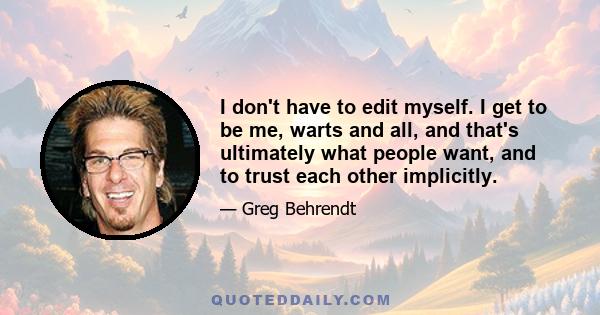 I don't have to edit myself. I get to be me, warts and all, and that's ultimately what people want, and to trust each other implicitly.