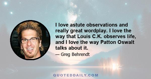 I love astute observations and really great wordplay. I love the way that Louis C.K. observes life, and I love the way Patton Oswalt talks about it.