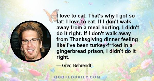 I love to eat. That's why I got so fat; I love to eat. If I don't walk away from a meal hurting, I didn't do it right. If I don't walk away from Thanksgiving dinner feeling like I've been turkey-f**ked in a gingerbread