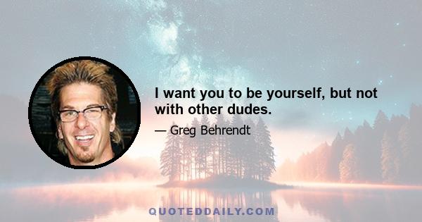 I want you to be yourself, but not with other dudes.