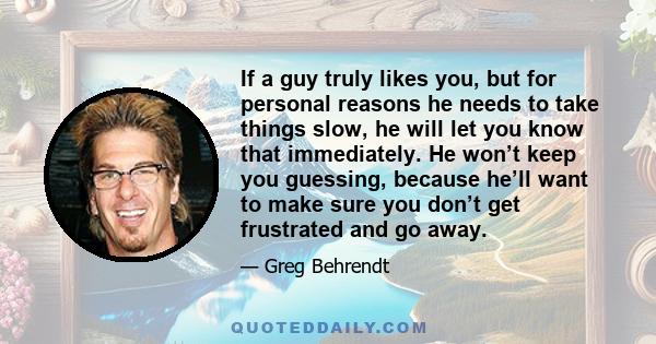 If a guy truly likes you, but for personal reasons he needs to take things slow, he will let you know that immediately. He won’t keep you guessing, because he’ll want to make sure you don’t get frustrated and go away.