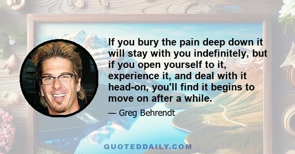 If you bury the pain deep down it will stay with you indefinitely, but if you open yourself to it, experience it, and deal with it head-on, you'll find it begins to move on after a while.