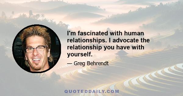 I'm fascinated with human relationships. I advocate the relationship you have with yourself.