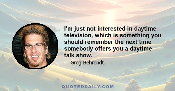 I'm just not interested in daytime television, which is something you should remember the next time somebody offers you a daytime talk show.