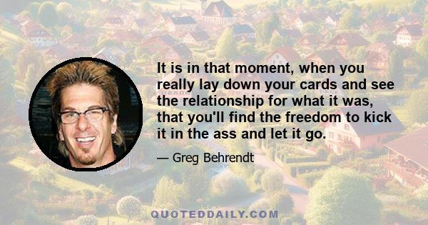 It is in that moment, when you really lay down your cards and see the relationship for what it was, that you'll find the freedom to kick it in the ass and let it go.