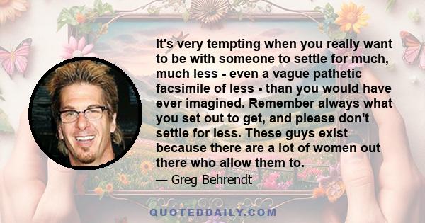 It's very tempting when you really want to be with someone to settle for much, much less - even a vague pathetic facsimile of less - than you would have ever imagined. Remember always what you set out to get, and please 