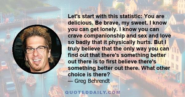 Let's start with this statistic: You are delicious. Be brave, my sweet. I know you can get lonely. I know you can crave companionship and sex and love so badly that it physically hurts. But I truly believe that the only 