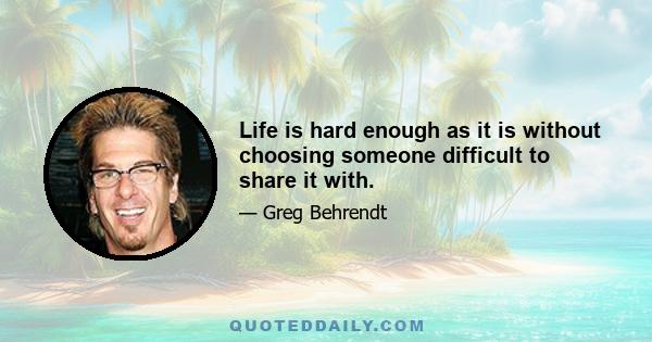 Life is hard enough as it is without choosing someone difficult to share it with.