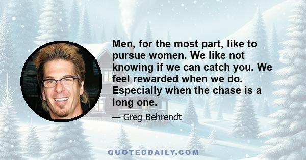 Men, for the most part, like to pursue women. We like not knowing if we can catch you. We feel rewarded when we do. Especially when the chase is a long one.