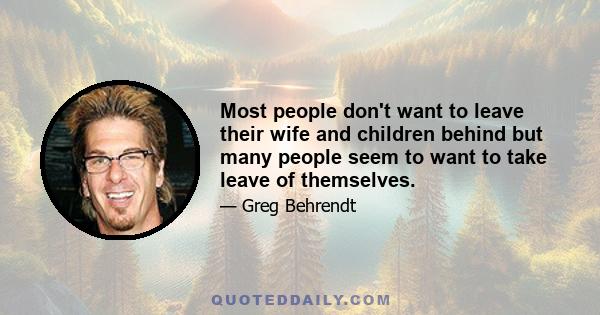 Most people don't want to leave their wife and children behind but many people seem to want to take leave of themselves.