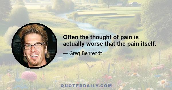 Often the thought of pain is actually worse that the pain itself.