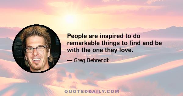 People are inspired to do remarkable things to find and be with the one they love.