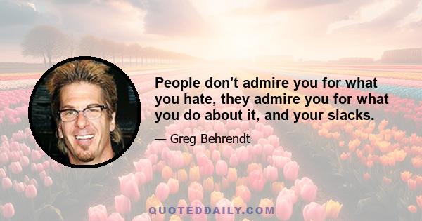 People don't admire you for what you hate, they admire you for what you do about it, and your slacks.