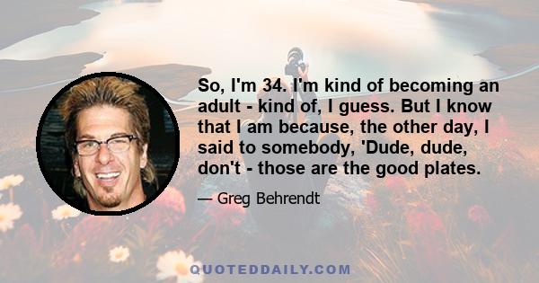 So, I'm 34. I'm kind of becoming an adult - kind of, I guess. But I know that I am because, the other day, I said to somebody, 'Dude, dude, don't - those are the good plates.