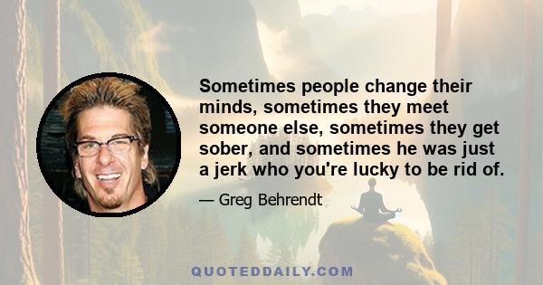 Sometimes people change their minds, sometimes they meet someone else, sometimes they get sober, and sometimes he was just a jerk who you're lucky to be rid of.