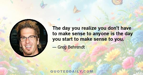 The day you realize you don't have to make sense to anyone is the day you start to make sense to you.