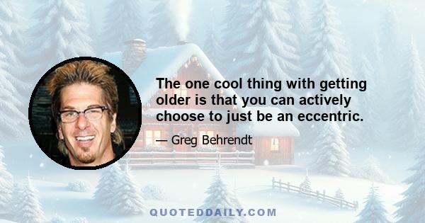 The one cool thing with getting older is that you can actively choose to just be an eccentric.