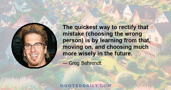 The quickest way to rectify that mistake (choosing the wrong person) is by learning from that, moving on, and choosing much more wisely in the future.