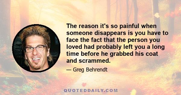 The reason it's so painful when someone disappears is you have to face the fact that the person you loved had probably left you a long time before he grabbed his coat and scrammed.