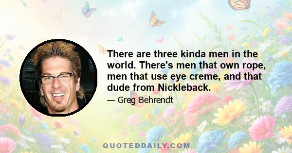 There are three kinda men in the world. There's men that own rope, men that use eye creme, and that dude from Nickleback.