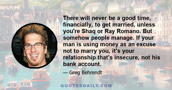 There will never be a good time, financially, to get married, unless you're Shaq or Ray Romano. But somehow people manage. If your man is using money as an excuse not to marry you, it's your relationship that's