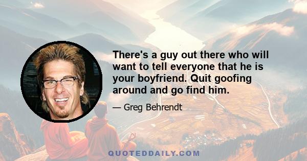 There's a guy out there who will want to tell everyone that he is your boyfriend. Quit goofing around and go find him.