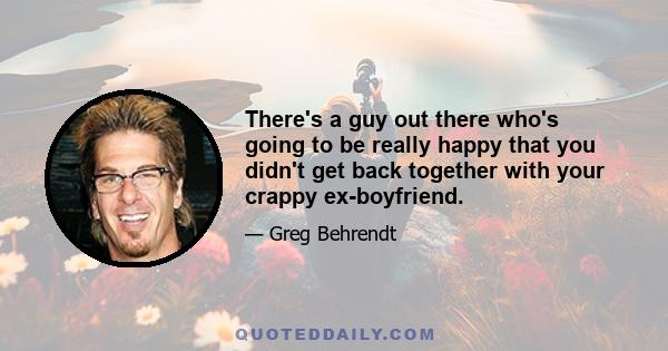 There's a guy out there who's going to be really happy that you didn't get back together with your crappy ex-boyfriend.