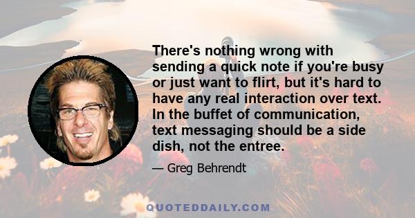 There's nothing wrong with sending a quick note if you're busy or just want to flirt, but it's hard to have any real interaction over text. In the buffet of communication, text messaging should be a side dish, not the