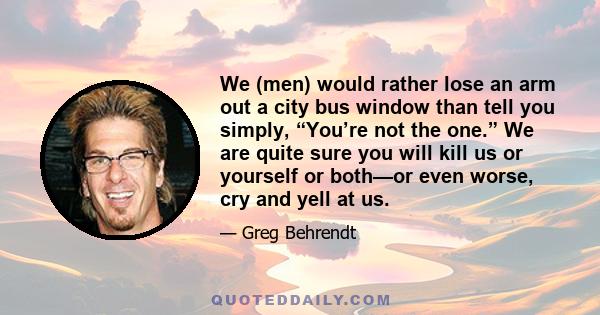 We (men) would rather lose an arm out a city bus window than tell you simply, “You’re not the one.” We are quite sure you will kill us or yourself or both—or even worse, cry and yell at us.