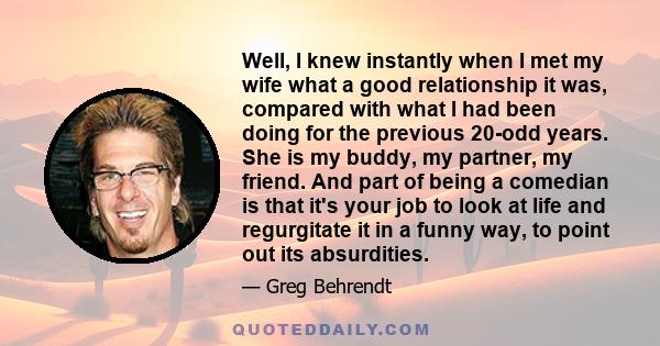 Well, I knew instantly when I met my wife what a good relationship it was, compared with what I had been doing for the previous 20-odd years. She is my buddy, my partner, my friend. And part of being a comedian is that