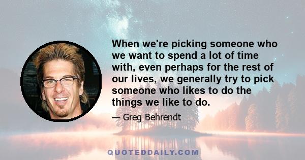 When we're picking someone who we want to spend a lot of time with, even perhaps for the rest of our lives, we generally try to pick someone who likes to do the things we like to do.