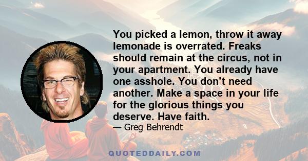 You picked a lemon, throw it away lemonade is overrated. Freaks should remain at the circus, not in your apartment. You already have one asshole. You don’t need another. Make a space in your life for the glorious things 