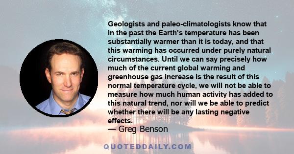 Geologists and paleo-climatologists know that in the past the Earth's temperature has been substantially warmer than it is today, and that this warming has occurred under purely natural circumstances. Until we can say