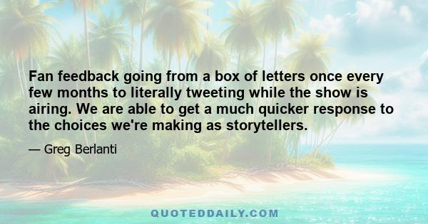 Fan feedback going from a box of letters once every few months to literally tweeting while the show is airing. We are able to get a much quicker response to the choices we're making as storytellers.