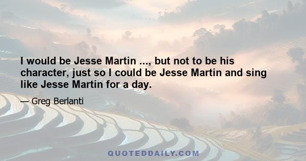 I would be Jesse Martin ..., but not to be his character, just so I could be Jesse Martin and sing like Jesse Martin for a day.