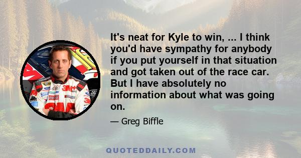 It's neat for Kyle to win, ... I think you'd have sympathy for anybody if you put yourself in that situation and got taken out of the race car. But I have absolutely no information about what was going on.