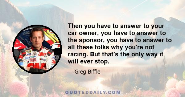 Then you have to answer to your car owner, you have to answer to the sponsor, you have to answer to all these folks why you're not racing. But that's the only way it will ever stop.