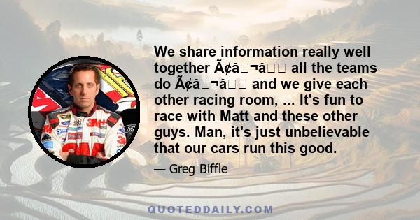 We share information really well together Ã¢â¬â all the teams do Ã¢â¬â and we give each other racing room, ... It's fun to race with Matt and these other guys. Man, it's just unbelievable that our cars run this